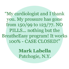"My cardiologist and I thank you. My pressure has gone from 150/99 to 123/77. NO PILLS... nothing but the BreatheEasy program! It works 100% - CASE CLOSED! = Mark Labella